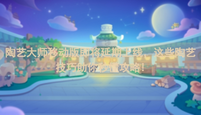 陶艺大师移动版即将延期上线，这些陶艺技巧助你秒懂攻略!