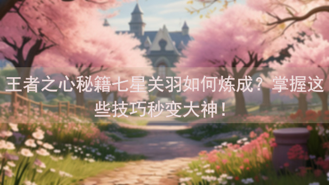 王者之心秘籍七星关羽如何炼成？掌握这些技巧秒变大神！