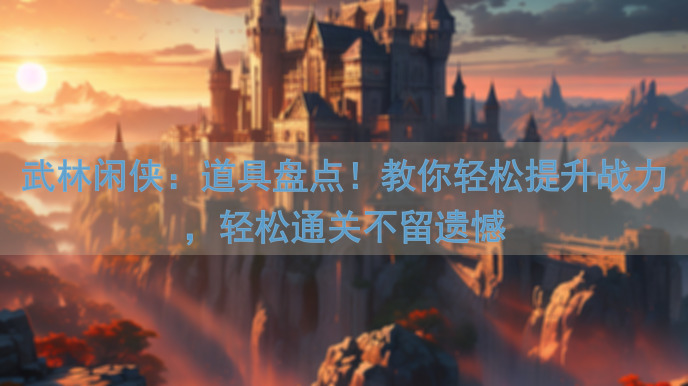 武林闲侠：道具盘点！教你轻松提升战力，轻松通关不留遗憾