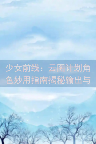 少女前线：云图计划角色妙用指南揭秘输出与治疗在哪加强功能个人排行我用过的