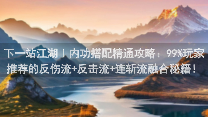 下一站江湖Ⅰ内功搭配精通攻略：99%玩家推荐的反伤流+反击流+连斩流融合秘籍！