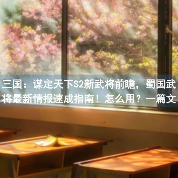 三国：谋定天下S2新武将前瞻，蜀国武将最新情报速成指南！怎么用？一篇文章带你秒懂！