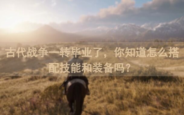 古代战争一转毕业了，你知道怎么搭配技能和装备吗？