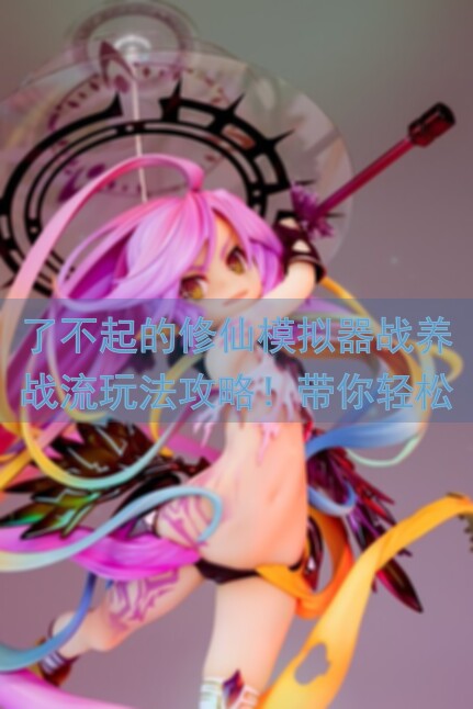 了不起的修仙模拟器战养战流玩法攻略！带你轻松秒杀，畅玩不停，好玩吗？